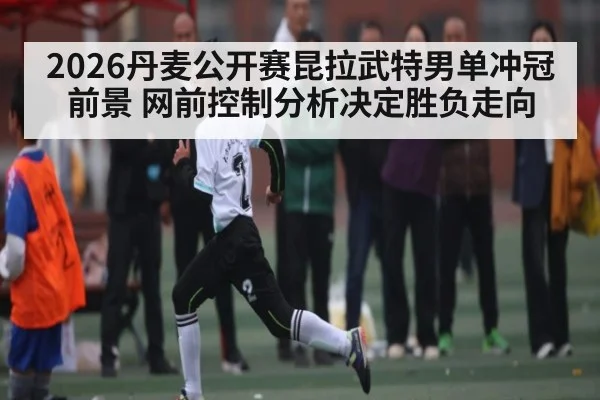 2026丹麦公开赛昆拉武特男单冲冠前景 网前控制分析决定胜负走向