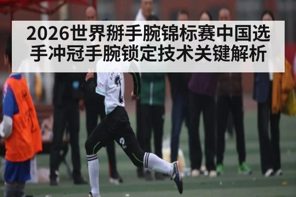 2026世界掰手腕锦标赛中国选手冲冠手腕锁定技术关键解析